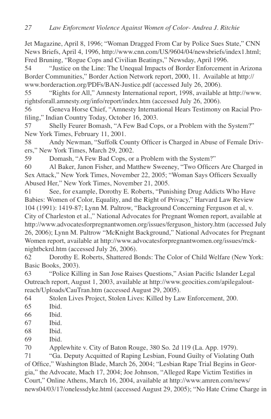 27 Law Enforcment Violence Against Women of Color- Andrea J. Ritchic.  Jet Magazine, April 8, 1996; “Woman Dragged From Car by Police Sues State,” CNN News Briefs, April 4, 1996, https//www.cnn.com/US/9604/04/newsbriefs/index | htm; Fred Bruning, “Rogue Cops and Civilian Beatings,” Newsday, April 1996.  54 “Justice on the Line: The Unequal Impacts of Border Enforcement in Arizona Border Communities,” Border Action Network report, 2000, 11. Available at hitp:// wivwborderaction.org/PDFs/BAN-Justice.pdf (accessed July 26, 2006).  55 “Rights for AlL” Amnesty International report, 1998, available at hitp://www. rightsforall amnesty.org/info/report/index.htm (accessed July 26, 2006). 56 Geneva Horse Chief, “Amnesty International Hears Testimony on Racial Pro-  filing,” Indian Country Today, October 16, 2003 57 Shelly Feurer Bomash, “A Few Bad Cops, or a Problem with the System?” New York Times, February 11,2001 58 Andy Newman, “Suffolk County Officer is Charged in Abuse of Female Driv- few York Times, March 29, 2002  Domash, “A Few Bad Cops, or a Problem with the System?"  Al Baker, Janon Fisher, and Matthew Sweeney, “Two Officers Are Charged in New York Times, November 22, 2005; “Woman Says Officers Sexually  " New York Times, November 21,2005  61 See, for example, Dorothy E. Roberts, “Pus Babies: Women of Color, Equality, and the Right of Privac 104 (1991): 1419-87; Lynn M. Paltrow, “Background Concerning Ferguson et al, v. City of Charleston et al” National Advocates for Pregnant Women report, available at hitp/svwwadvocatesforpregnantwomen.orgissues/ferguson_history.htm (accessed July 26, 2006); Lynn M. Paltrow “McKnight Background,” National Advocates for Pregnant ‘Women report, available at http://www.advocatesforpregnantwomen.orgissuesmek- nightbekrd.htm (accessed July 26, 2006). 62 Dorothy E. Roberts, Shattered Bonds: The Color of Child Welfare (New York: Basic Books, 2003). 63 “Police Killing in San Jose Raises Questions,” Asian Pacific Islander Legal Outreach report, August 1, 2003, available at hitp://www.geocities. com/apilegalout- reach/Uploads/CauTran htm (accessed August 29, 2005) 64 Stolen Lives Project, Stolen Lives: Killed by Law Enforcement, 200. 65 Ibid  66 Ibid. 67 Ibid  68 Ibid  6 Ibid  70 Applewhite v. City of Baton Rouge, 380 So. 2d 119 (La. App. 1979).  71 “Ga. Deputy Acquitted of Raping Lesbian, Found Guilty of Violating Osth  of Office,” Washington Blade, March 26, 2004; “Lesbian Rape Trial Begins in Geor- gia,” the Advocate, Mach 17, 2004; Joe Johnson, “Alleged Rape Victim Testifies in Court,” Online Athens, March 16, 2004, available at https//www.amren.com/news/ news04/03/1T/onelessdyke.html (accessed August 29, 2005): “No Hate Crime Charge in 